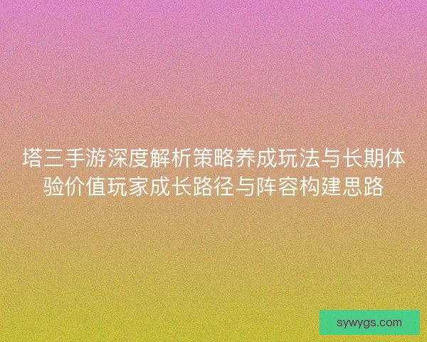塔三手游深度解析策略养成玩法与长期体验价值玩家成长路径与阵容构建思路