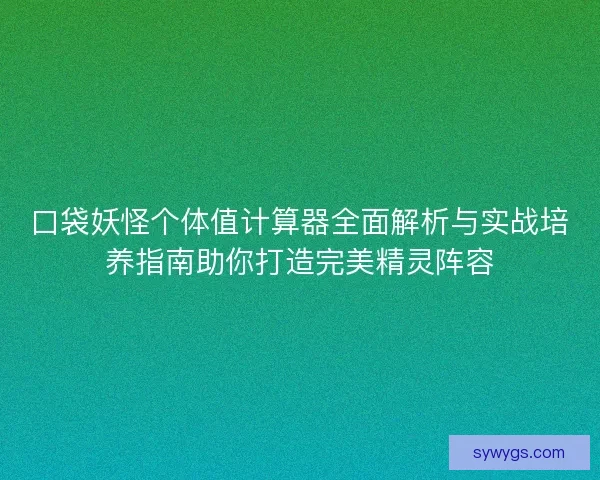 口袋妖怪个体值计算器全面解析与实战培养指南助你打造完美精灵阵容