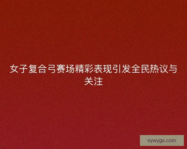 女子复合弓赛场精彩表现引发全民热议与关注