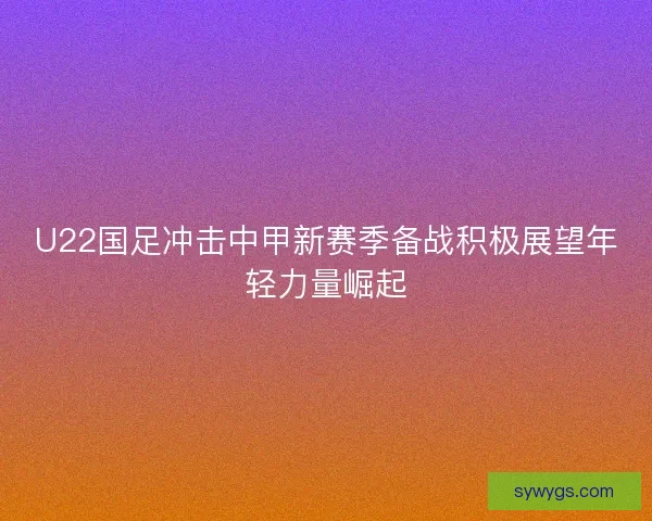 U22国足冲击中甲新赛季备战积极展望年轻力量崛起