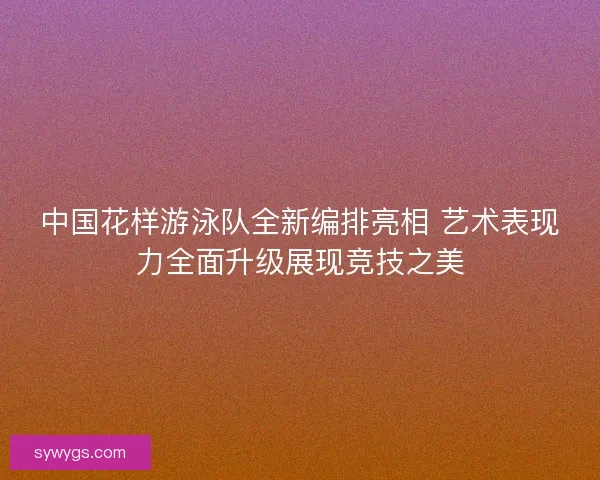 中国花样游泳队全新编排亮相 艺术表现力全面升级展现竞技之美