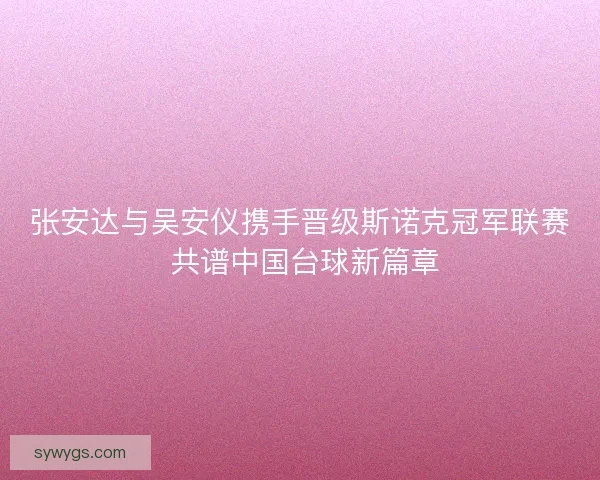 张安达与吴安仪携手晋级斯诺克冠军联赛 共谱中国台球新篇章