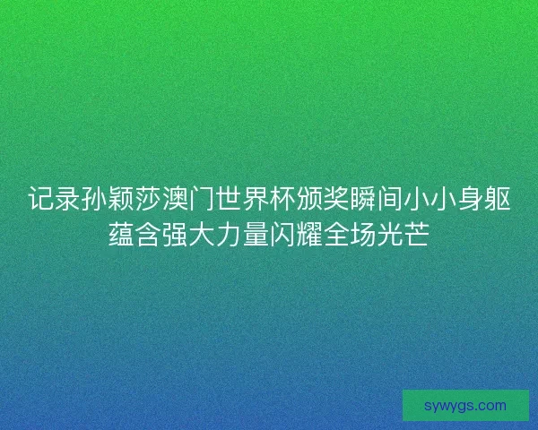 记录孙颖莎澳门世界杯颁奖瞬间小小身躯蕴含强大力量闪耀全场光芒