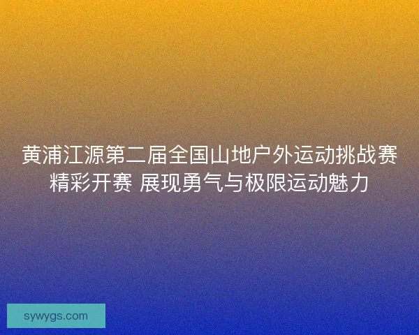 黄浦江源第二届全国山地户外运动挑战赛精彩开赛 展现勇气与极限运动魅力