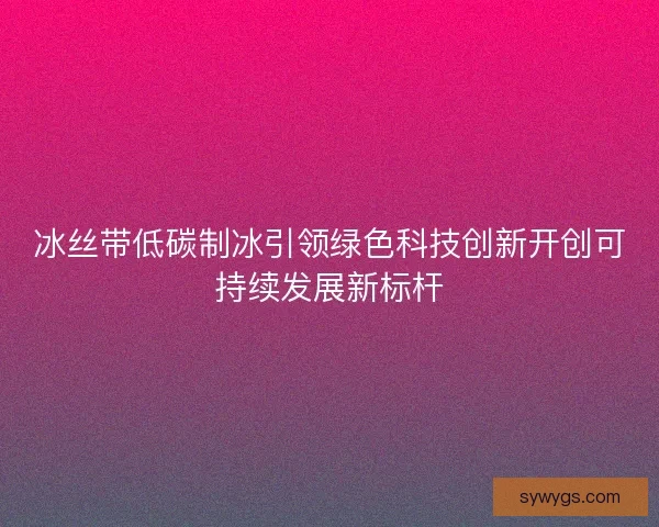 冰丝带低碳制冰引领绿色科技创新开创可持续发展新标杆